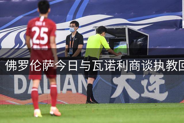 佛罗伦萨今日与瓦诺利商谈执教回归事宜